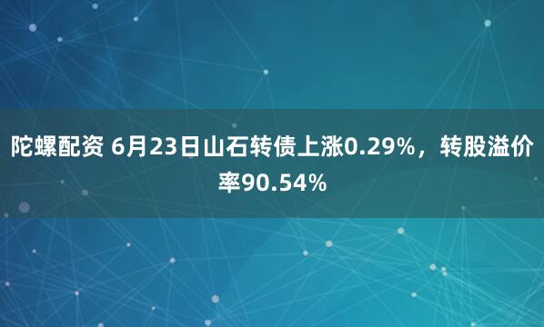 陀螺配资 6月23日山石转债上涨0.29%，转股溢价率90.54%