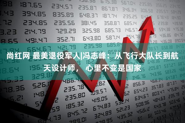尚红网 最美退役军人|冯志峰：从飞行大队长到航天设计师， 心里不变是国家