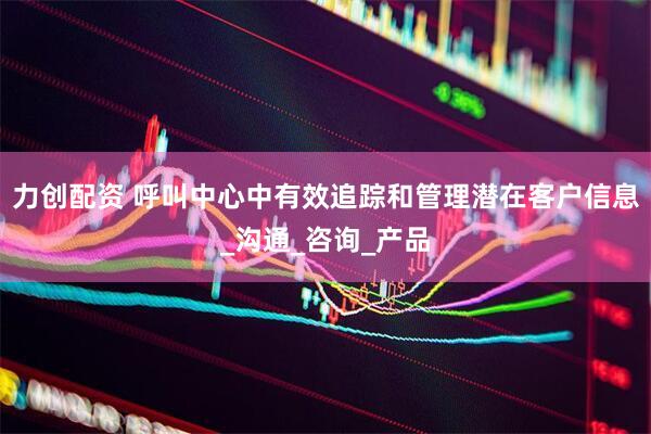 力创配资 呼叫中心中有效追踪和管理潜在客户信息_沟通_咨询_产品