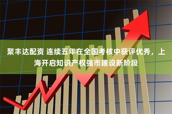 聚丰达配资 连续五年在全国考核中获评优秀，上海开启知识产权强市建设新阶段