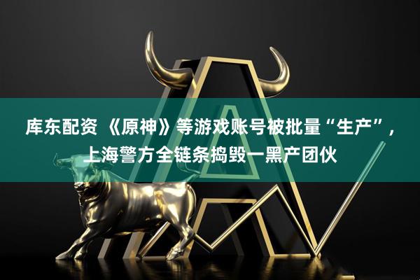 库东配资 《原神》等游戏账号被批量“生产”，上海警方全链条捣毁一黑产团伙