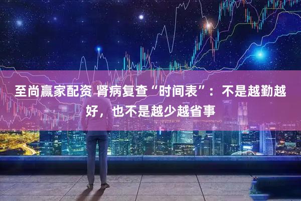 至尚赢家配资 肾病复查“时间表”：不是越勤越好，也不是越少越省事